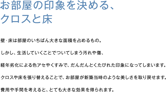 お部屋の印象を決める、クロスと床壁・床は部屋のいちばん大きな面積を占めるもの。しかし、生活していくことでついてしまう汚れや傷、経年劣化による色アセやくすみで、だんだんとくたびれた印象になってしまいます。クロスや床を張り替えることで、お部屋が新築当時のような美しさを取り戻せます。費用や手間を考えると、とても大きな効果を得られます。